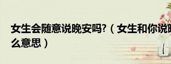 女生会随意说晚安吗?（女生和你说晚安是什么意思）