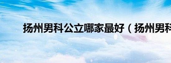 扬州男科公立哪家最好（扬州男科）