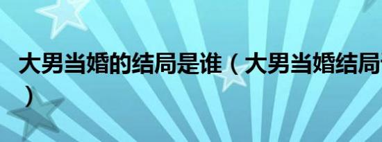 大男当婚的结局是谁（大男当婚结局谁和谁了）