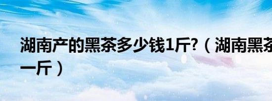 湖南产的黑茶多少钱1斤?（湖南黑茶多少钱一斤）