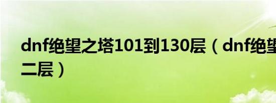 dnf绝望之塔101到130层（dnf绝望之塔第二层）