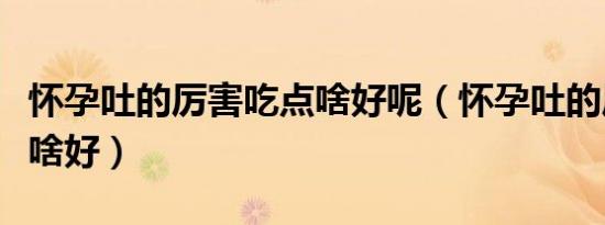 怀孕吐的厉害吃点啥好呢（怀孕吐的厉害吃点啥好）