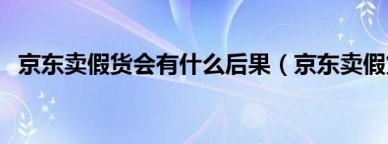 京东卖假货会有什么后果（京东卖假货吗）