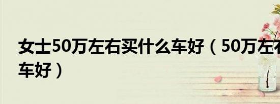女士50万左右买什么车好（50万左右买什么车好）