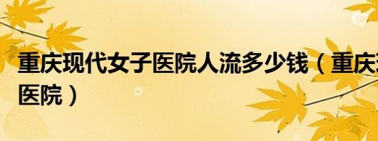 重庆现代女子医院人流多少钱（重庆现代女子医院）