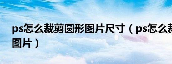 ps怎么裁剪圆形图片尺寸（ps怎么裁剪圆形图片）