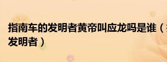 指南车的发明者黄帝叫应龙吗是谁（指南车的发明者）