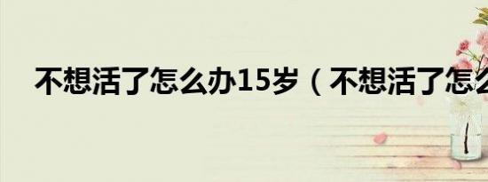 不想活了怎么办15岁（不想活了怎么办）