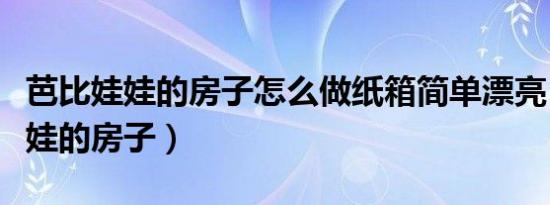 芭比娃娃的房子怎么做纸箱简单漂亮（芭比娃娃的房子）