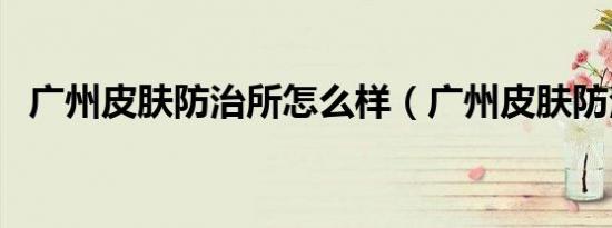 广州皮肤防治所怎么样（广州皮肤防治所）