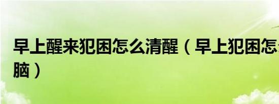 早上醒来犯困怎么清醒（早上犯困怎么提神醒脑）