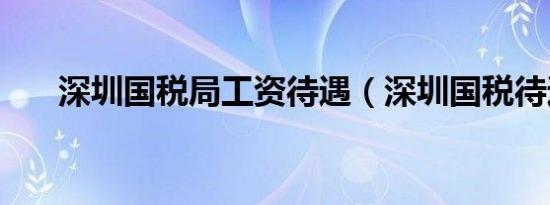 深圳国税局工资待遇（深圳国税待遇）