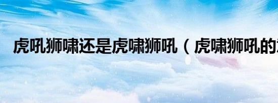 虎吼狮啸还是虎啸狮吼（虎啸狮吼的意思）