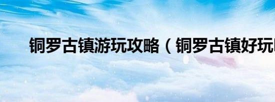 铜罗古镇游玩攻略（铜罗古镇好玩吗）