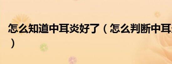 怎么知道中耳炎好了（怎么判断中耳炎好了没）
