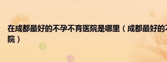 在成都最好的不孕不育医院是哪里（成都最好的不孕不育医院）