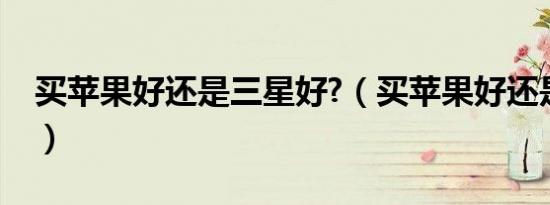 买苹果好还是三星好?（买苹果好还是三星好）