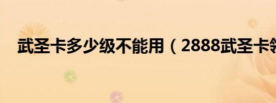 武圣卡多少级不能用（2888武圣卡领取）