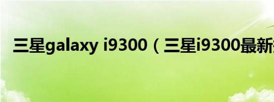 三星galaxy i9300（三星i9300最新报价）