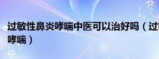 过敏性鼻炎哮喘中医可以治好吗（过敏性鼻炎哮喘）