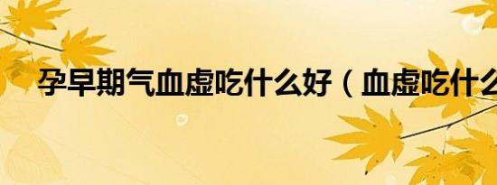 孕早期气血虚吃什么好（血虚吃什么好）