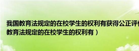 我国教育法规定的在校学生的权利有获得公正评价权（我国教育法规定的在校学生的权利有）