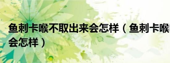 鱼刺卡喉不取出来会怎样（鱼刺卡喉咙未取出会怎样）