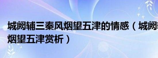 城阙辅三秦风烟望五津的情感（城阙辅三秦风烟望五津赏析）