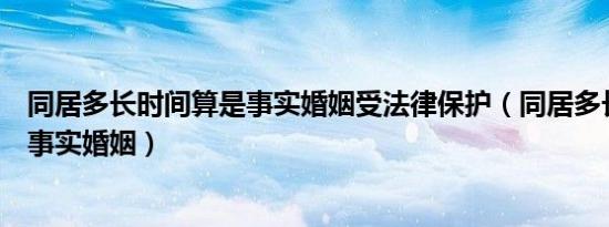 同居多长时间算是事实婚姻受法律保护（同居多长时间算是事实婚姻）