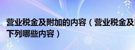 营业税金及附加的内容（营业税金及附加包含下列哪些内容）