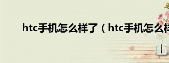 htc手机怎么样了（htc手机怎么样）
