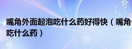 嘴角外面起泡吃什么药好得快（嘴角外面起泡吃什么药）