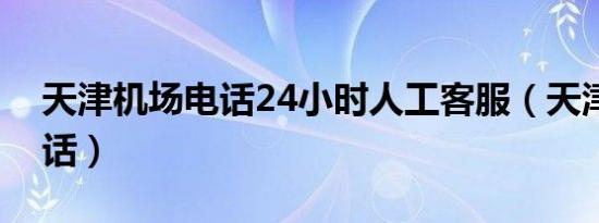 天津机场电话24小时人工客服（天津机场电话）