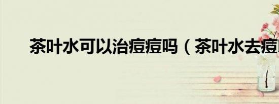 茶叶水可以治痘痘吗（茶叶水去痘印）