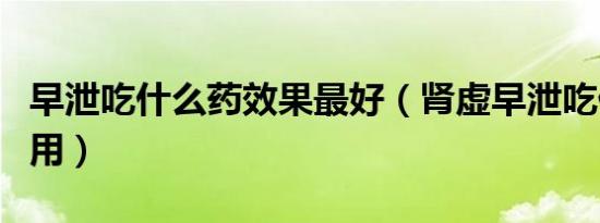早泄吃什么药效果最好（肾虚早泄吃什么药管用）