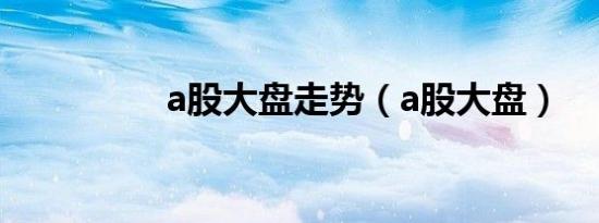 a股大盘走势（a股大盘）