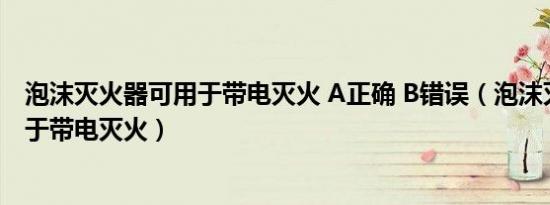 泡沫灭火器可用于带电灭火 A正确 B错误（泡沫灭火器可用于带电灭火）
