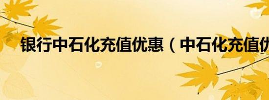 银行中石化充值优惠（中石化充值优惠）