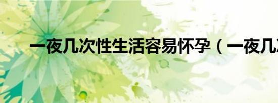 一夜几次性生活容易怀孕（一夜几次）
