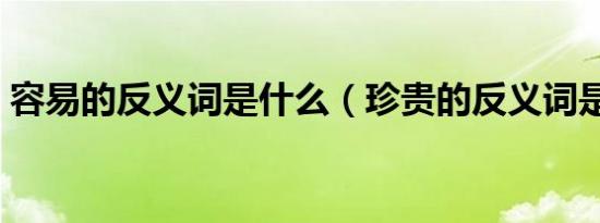 容易的反义词是什么（珍贵的反义词是什么）