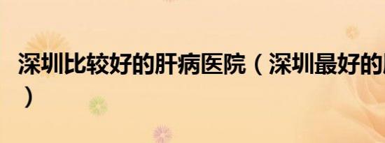 深圳比较好的肝病医院（深圳最好的肝病医院）