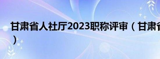 甘肃省人社厅2023职称评审（甘肃省人事厅）