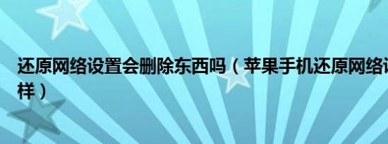 还原网络设置会删除东西吗（苹果手机还原网络设置会怎么样）