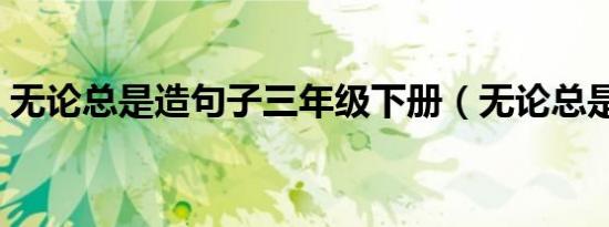 无论总是造句子三年级下册（无论总是造句）