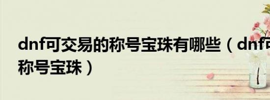 dnf可交易的称号宝珠有哪些（dnf可交易的称号宝珠）