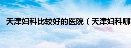 天津妇科比较好的医院（天津妇科哪家好）