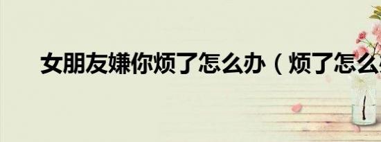 女朋友嫌你烦了怎么办（烦了怎么办）