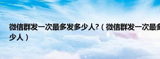 微信群发一次最多发多少人?（微信群发一次最多可以发多少人）