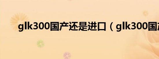 glk300国产还是进口（glk300国产）