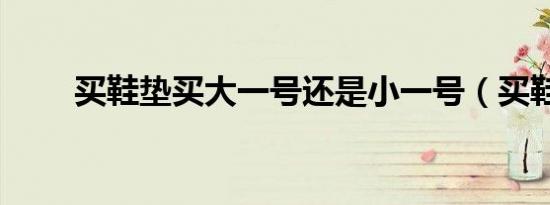 买鞋垫买大一号还是小一号（买鞋）
